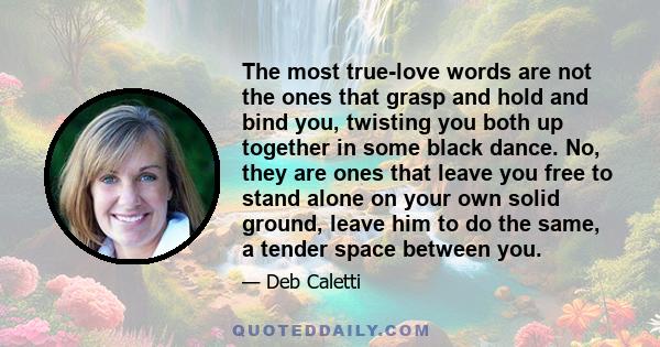 The most true-love words are not the ones that grasp and hold and bind you, twisting you both up together in some black dance. No, they are ones that leave you free to stand alone on your own solid ground, leave him to