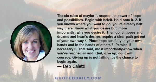 The six rules of maybe 1. respect the power of hope and possibilites. Begin with beleif. Hold onto it. 2. If you known where you want to go, you're already half way there. Know what you desire but, more imporantly, why