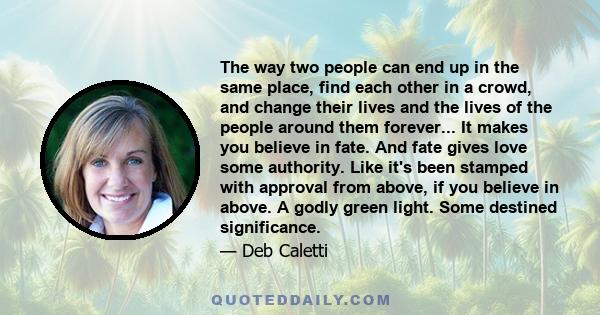 The way two people can end up in the same place, find each other in a crowd, and change their lives and the lives of the people around them forever... It makes you believe in fate. And fate gives love some authority.