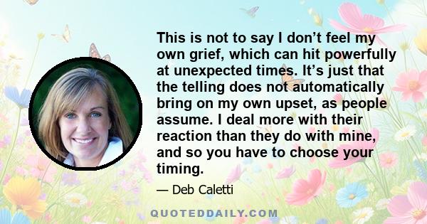 This is not to say I don’t feel my own grief, which can hit powerfully at unexpected times. It’s just that the telling does not automatically bring on my own upset, as people assume. I deal more with their reaction than 