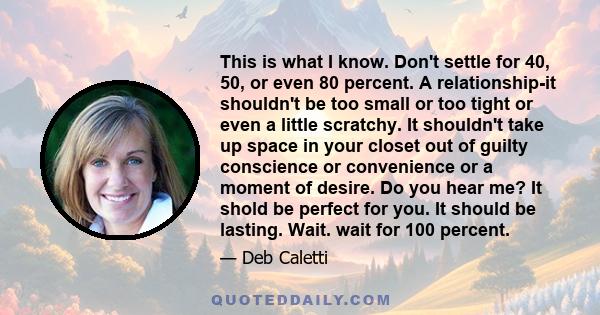 This is what I know. Don't settle for 40, 50, or even 80 percent. A relationship-it shouldn't be too small or too tight or even a little scratchy. It shouldn't take up space in your closet out of guilty conscience or