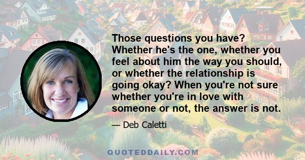 Those questions you have? Whether he's the one, whether you feel about him the way you should, or whether the relationship is going okay? When you're not sure whether you're in love with someone or not, the answer is