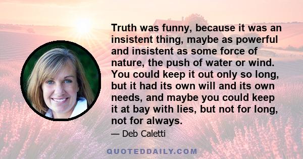 Truth was funny, because it was an insistent thing, maybe as powerful and insistent as some force of nature, the push of water or wind. You could keep it out only so long, but it had its own will and its own needs, and