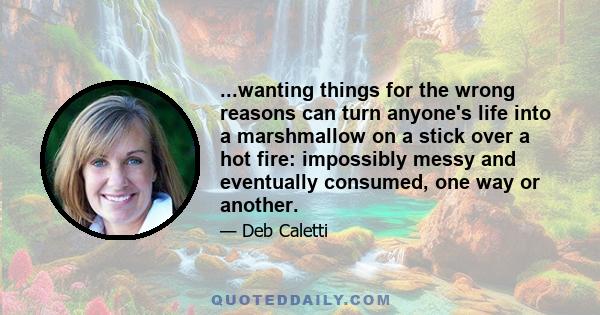 ...wanting things for the wrong reasons can turn anyone's life into a marshmallow on a stick over a hot fire: impossibly messy and eventually consumed, one way or another.