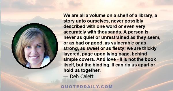 We are all a volume on a shelf of a library, a story unto ourselves, never possibly described with one word or even very accurately with thousands. A person is never as quiet or unrestrained as they seem, or as bad or