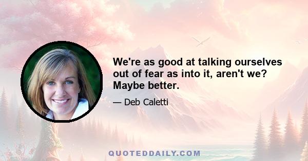 We're as good at talking ourselves out of fear as into it, aren't we? Maybe better.