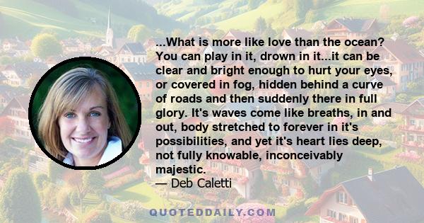 ...What is more like love than the ocean? You can play in it, drown in it...it can be clear and bright enough to hurt your eyes, or covered in fog, hidden behind a curve of roads and then suddenly there in full glory.