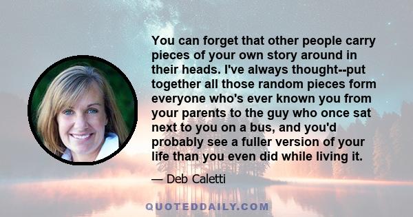 You can forget that other people carry pieces of your own story around in their heads. I've always thought--put together all those random pieces form everyone who's ever known you from your parents to the guy who once