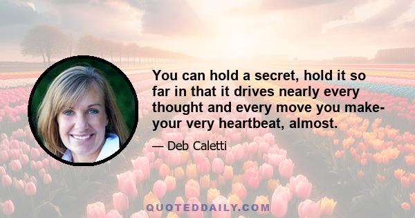 You can hold a secret, hold it so far in that it drives nearly every thought and every move you make- your very heartbeat, almost.