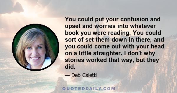 You could put your confusion and upset and worries into whatever book you were reading. You could sort of set them down in there, and you could come out with your head on a little straighter. I don't why stories worked