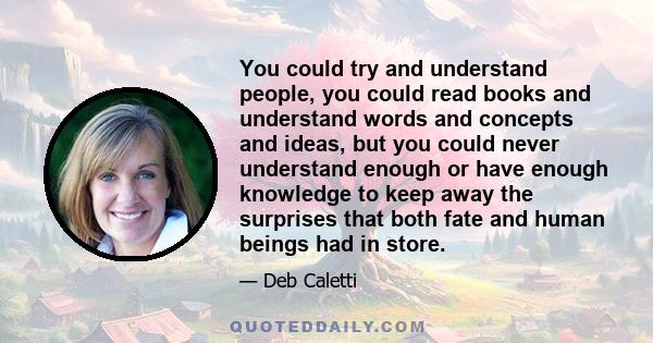 You could try and understand people, you could read books and understand words and concepts and ideas, but you could never understand enough or have enough knowledge to keep away the surprises that both fate and human