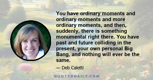 You have ordinary moments and ordinary moments and more ordinary moments, and then, suddenly, there is something monumental right there. You have past and future colliding in the present, your own personal Big Bang, and 