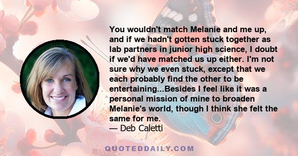 You wouldn't match Melanie and me up, and if we hadn't gotten stuck together as lab partners in junior high science, I doubt if we'd have matched us up either. I'm not sure why we even stuck, except that we each