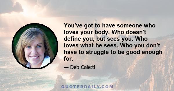 You've got to have someone who loves your body. Who doesn't define you, but sees you. Who loves what he sees. Who you don't have to struggle to be good enough for.