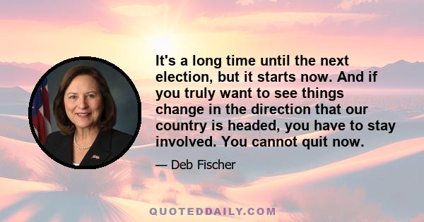 It's a long time until the next election, but it starts now. And if you truly want to see things change in the direction that our country is headed, you have to stay involved. You cannot quit now.