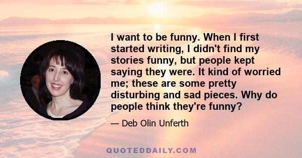 I want to be funny. When I first started writing, I didn't find my stories funny, but people kept saying they were. It kind of worried me; these are some pretty disturbing and sad pieces. Why do people think they're