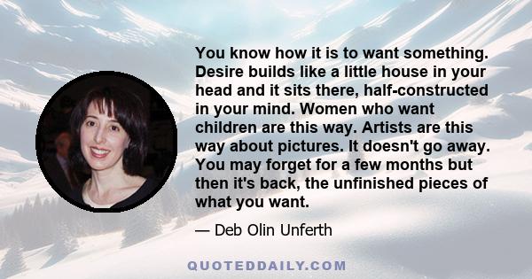 You know how it is to want something. Desire builds like a little house in your head and it sits there, half-constructed in your mind. Women who want children are this way. Artists are this way about pictures. It