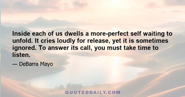 Inside each of us dwells a more-perfect self waiting to unfold. It cries loudly for release, yet it is sometimes ignored. To answer its call, you must take time to listen.