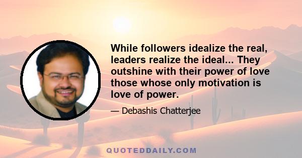 While followers idealize the real, leaders realize the ideal... They outshine with their power of love those whose only motivation is love of power.