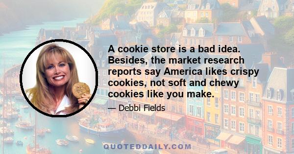 A cookie store is a bad idea. Besides, the market research reports say America likes crispy cookies, not soft and chewy cookies like you make.