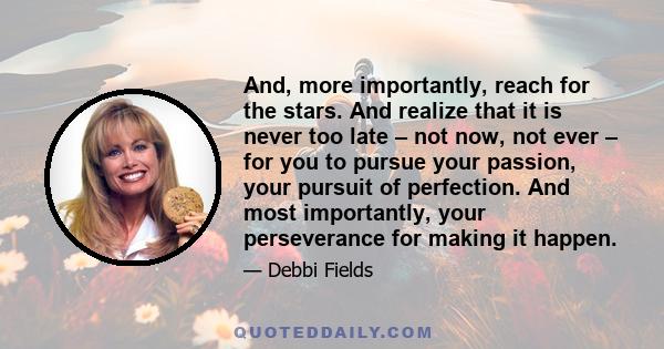 And, more importantly, reach for the stars. And realize that it is never too late – not now, not ever – for you to pursue your passion, your pursuit of perfection. And most importantly, your perseverance for making it