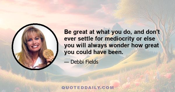 Be great at what you do, and don't ever settle for mediocrity or else you will always wonder how great you could have been.