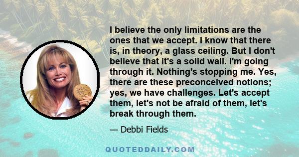 I believe the only limitations are the ones that we accept. I know that there is, in theory, a glass ceiling. But I don't believe that it's a solid wall. I'm going through it. Nothing's stopping me. Yes, there are these 