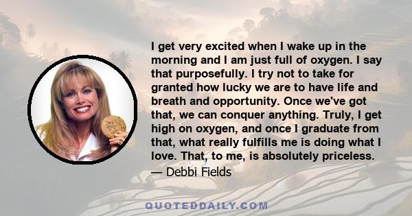 I get very excited when I wake up in the morning and I am just full of oxygen. I say that purposefully. I try not to take for granted how lucky we are to have life and breath and opportunity. Once we've got that, we can 