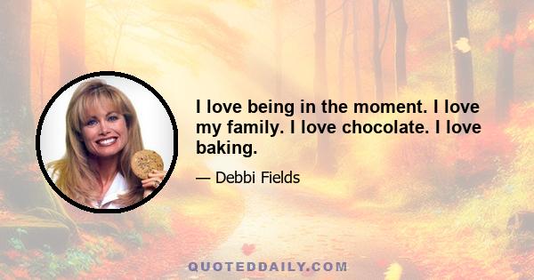 I love being in the moment. I love my family. I love chocolate. I love baking.