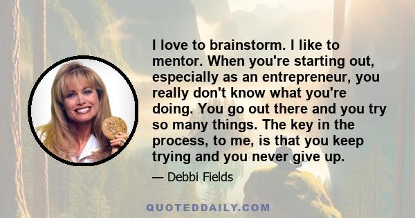 I love to brainstorm. I like to mentor. When you're starting out, especially as an entrepreneur, you really don't know what you're doing. You go out there and you try so many things. The key in the process, to me, is