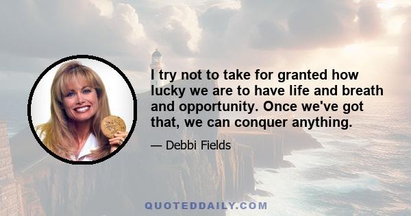 I try not to take for granted how lucky we are to have life and breath and opportunity. Once we've got that, we can conquer anything.