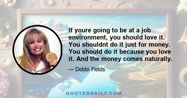 If youre going to be at a job environment, you should love it. You shouldnt do it just for money. You should do it because you love it. And the money comes naturally.