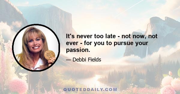 It's never too late - not now, not ever - for you to pursue your passion.