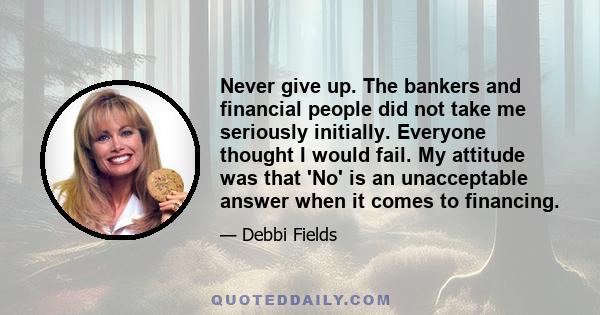 Never give up. The bankers and financial people did not take me seriously initially. Everyone thought I would fail. My attitude was that 'No' is an unacceptable answer when it comes to financing.