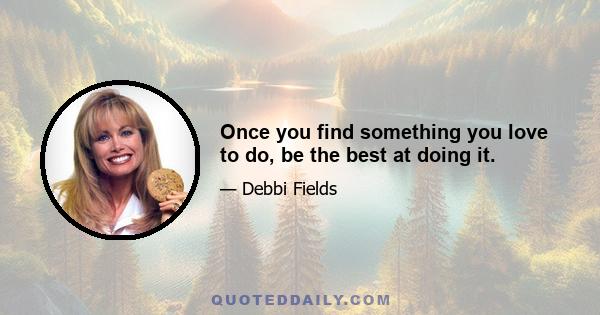 Once you find something you love to do, be the best at doing it.