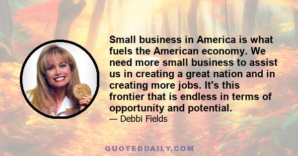 Small business in America is what fuels the American economy. We need more small business to assist us in creating a great nation and in creating more jobs. It's this frontier that is endless in terms of opportunity and 