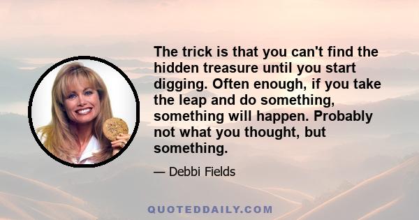 The trick is that you can't find the hidden treasure until you start digging. Often enough, if you take the leap and do something, something will happen. Probably not what you thought, but something.