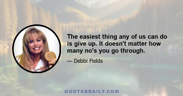 The easiest thing any of us can do is give up. It doesn't matter how many no's you go through.