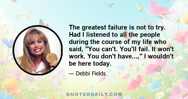 The greatest failure is not to try. Had I listened to all the people during the course of my life who said, You can't. You'll fail. It won't work. You don't have..., I wouldn't be here today.