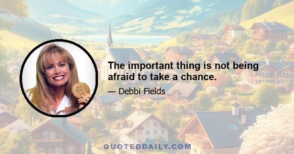 The important thing is not being afraid to take a chance.