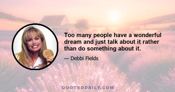 Too many people have a wonderful dream and just talk about it rather than do something about it.