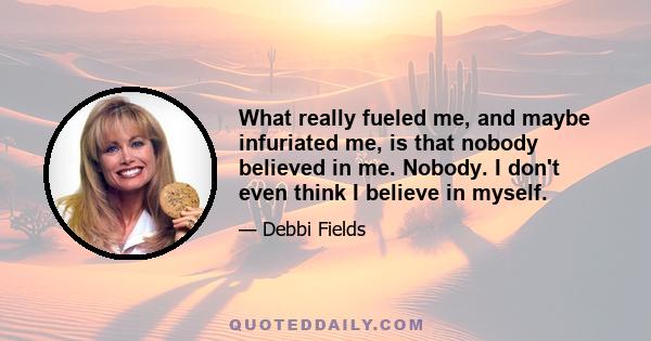 What really fueled me, and maybe infuriated me, is that nobody believed in me. Nobody. I don't even think I believe in myself. Part of what I was trying to do was to make the decision to go into business and find the