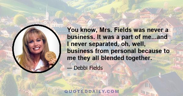 You know, Mrs. Fields was never a business. It was a part of me...and I never separated, oh, well, business from personal because to me they all blended together.