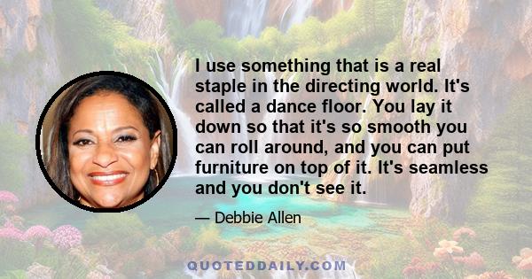 I use something that is a real staple in the directing world. It's called a dance floor. You lay it down so that it's so smooth you can roll around, and you can put furniture on top of it. It's seamless and you don't