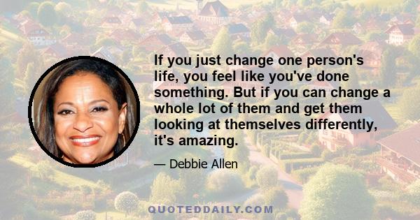 If you just change one person's life, you feel like you've done something. But if you can change a whole lot of them and get them looking at themselves differently, it's amazing.