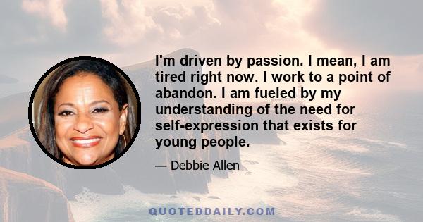 I'm driven by passion. I mean, I am tired right now. I work to a point of abandon. I am fueled by my understanding of the need for self-expression that exists for young people.