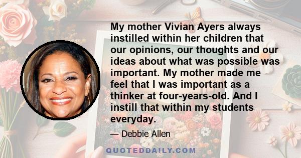 My mother Vivian Ayers always instilled within her children that our opinions, our thoughts and our ideas about what was possible was important. My mother made me feel that I was important as a thinker at