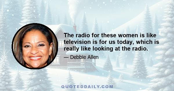 The radio for these women is like television is for us today, which is really like looking at the radio.