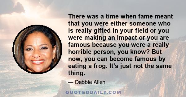 There was a time when fame meant that you were either someone who is really gifted in your field or you were making an impact or you are famous because you were a really horrible person, you know? But now, you can