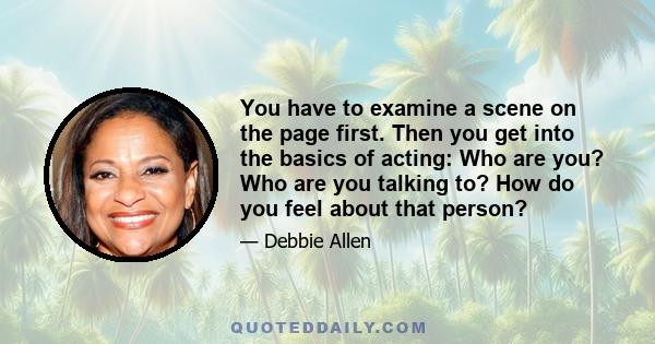 You have to examine a scene on the page first. Then you get into the basics of acting: Who are you? Who are you talking to? How do you feel about that person?